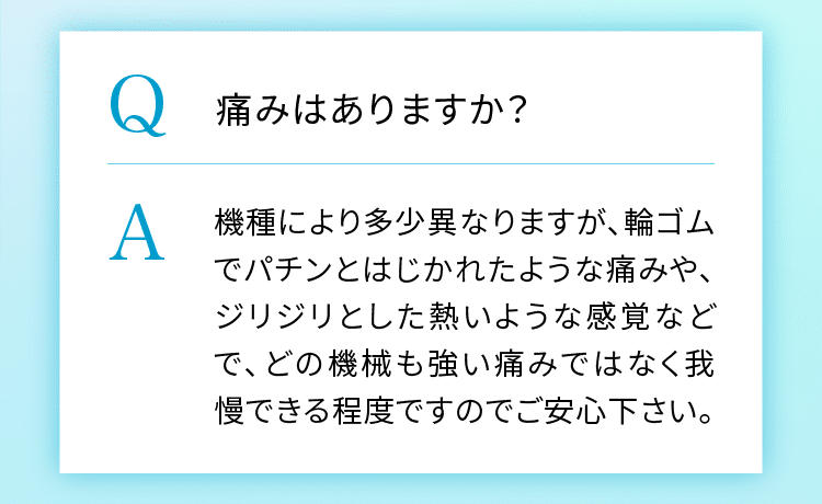 痛みはありますか?機種により多少異なりますが、輪ゴムでパチンと弾かれたような痛みや、ジリジリとした熱いような感覚などです。どの機会も強い痛みではなく、我慢できる程度ですのでご安心ください。