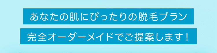 あなたの肌にぴったりの脱毛プラン。完全オーダーメイドでご提案します!